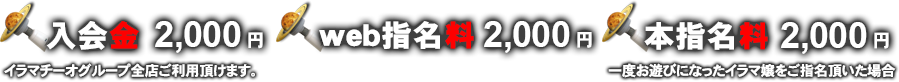 入会金：2,000円（イラマチーオグループ全店ご利用頂けます。）　web指名料：2,000円　本指名料：2,000円(一度お遊びになったイラマ嬢をご指名頂いた場合)